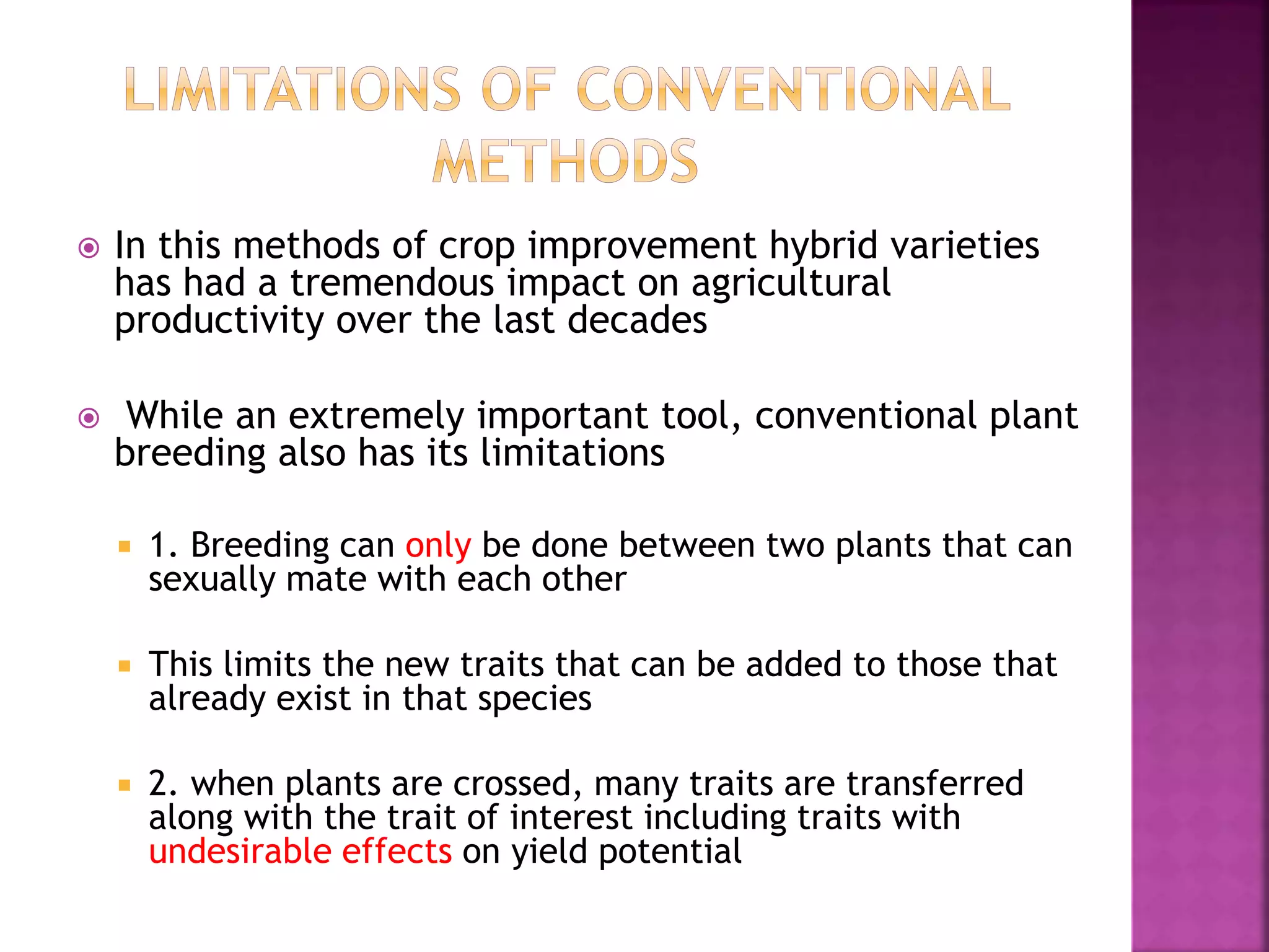  In this methods of crop improvement hybrid varieties
has had a tremendous impact on agricultural
productivity over the last decades
 While an extremely important tool, conventional plant
breeding also has its limitations
 1. Breeding can only be done between two plants that can
sexually mate with each other
 This limits the new traits that can be added to those that
already exist in that species
 2. when plants are crossed, many traits are transferred
along with the trait of interest including traits with
undesirable effects on yield potential
 