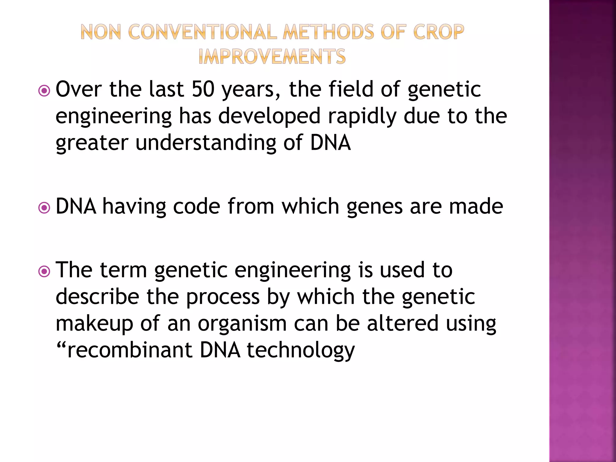  Over the last 50 years, the field of genetic
engineering has developed rapidly due to the
greater understanding of DNA
 DNA having code from which genes are made
 The term genetic engineering is used to
describe the process by which the genetic
makeup of an organism can be altered using
“recombinant DNA technology
 