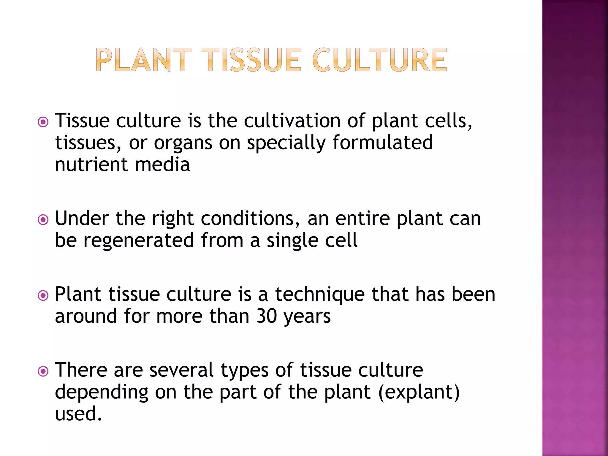  Tissue culture is the cultivation of plant cells,
tissues, or organs on specially formulated
nutrient media
 Under the right conditions, an entire plant can
be regenerated from a single cell
 Plant tissue culture is a technique that has been
around for more than 30 years
 There are several types of tissue culture
depending on the part of the plant (explant)
used.
 