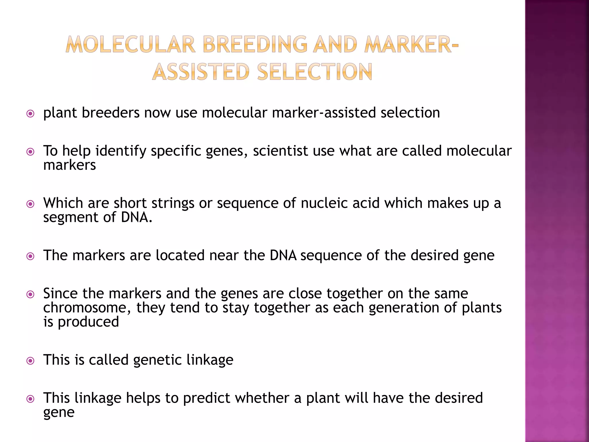  plant breeders now use molecular marker-assisted selection
 To help identify specific genes, scientist use what are called molecular
markers
 Which are short strings or sequence of nucleic acid which makes up a
segment of DNA.
 The markers are located near the DNA sequence of the desired gene
 Since the markers and the genes are close together on the same
chromosome, they tend to stay together as each generation of plants
is produced
 This is called genetic linkage
 This linkage helps to predict whether a plant will have the desired
gene
 