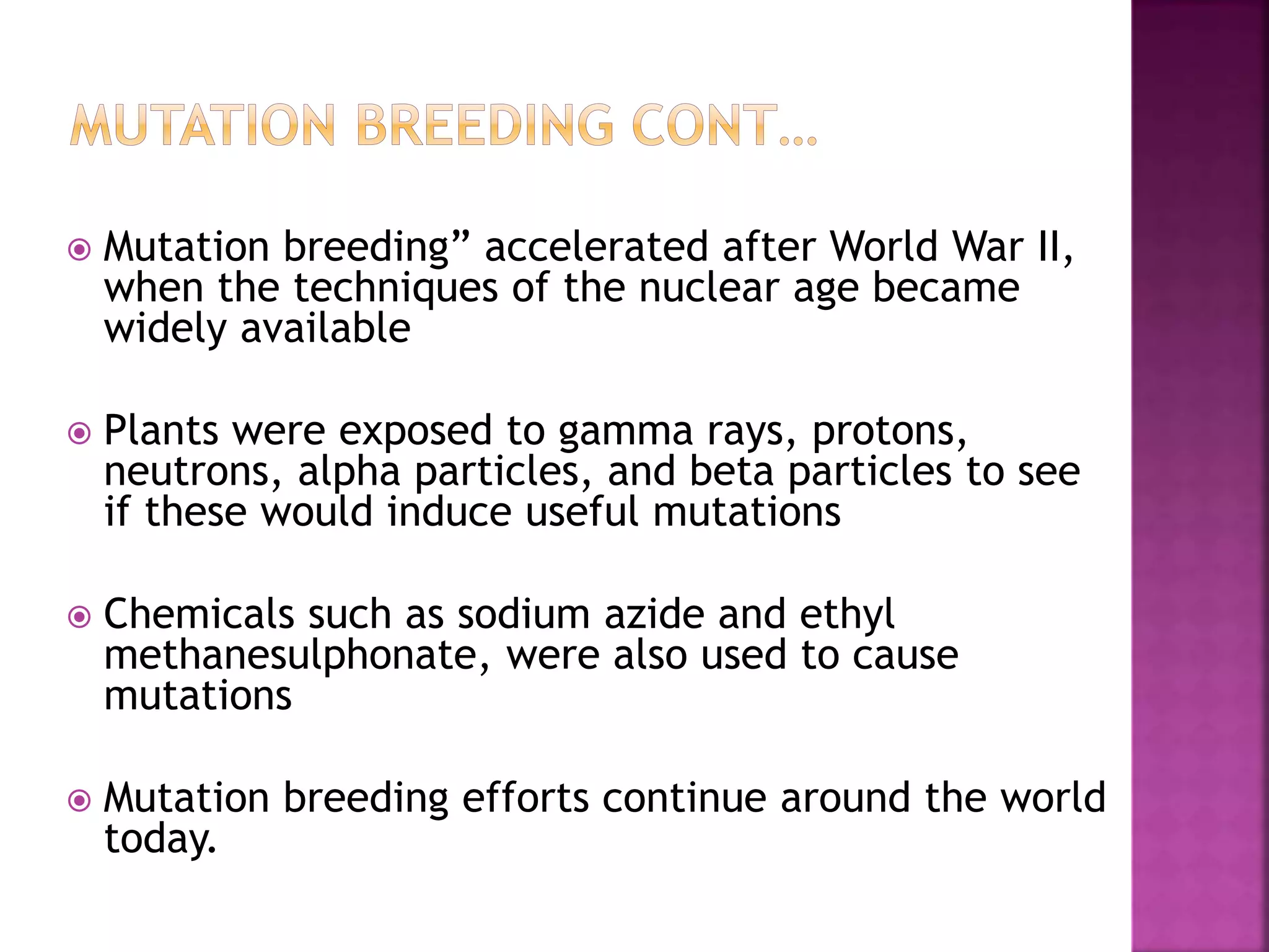  Mutation breeding” accelerated after World War II,
when the techniques of the nuclear age became
widely available
 Plants were exposed to gamma rays, protons,
neutrons, alpha particles, and beta particles to see
if these would induce useful mutations
 Chemicals such as sodium azide and ethyl
methanesulphonate, were also used to cause
mutations
 Mutation breeding efforts continue around the world
today.
 