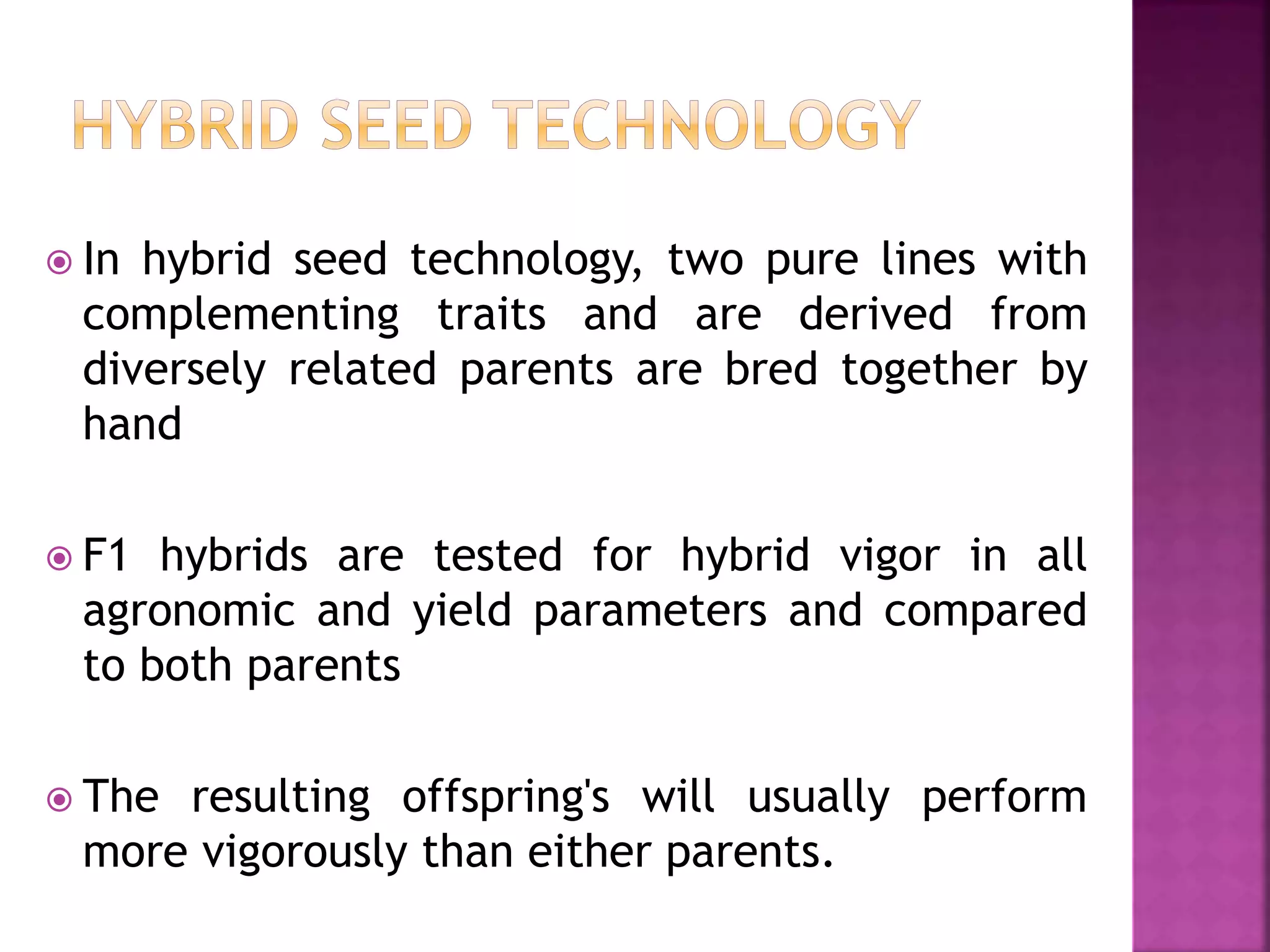  In hybrid seed technology, two pure lines with
complementing traits and are derived from
diversely related parents are bred together by
hand
 F1 hybrids are tested for hybrid vigor in all
agronomic and yield parameters and compared
to both parents
 The resulting offspring's will usually perform
more vigorously than either parents.
 