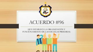 ACUERDO #96
QUE ESTABLECE LA ORGANIZACIÓN Y
FUNCIONAMIENTO DE LAS ESCUELAS PRIMARIAS.
 