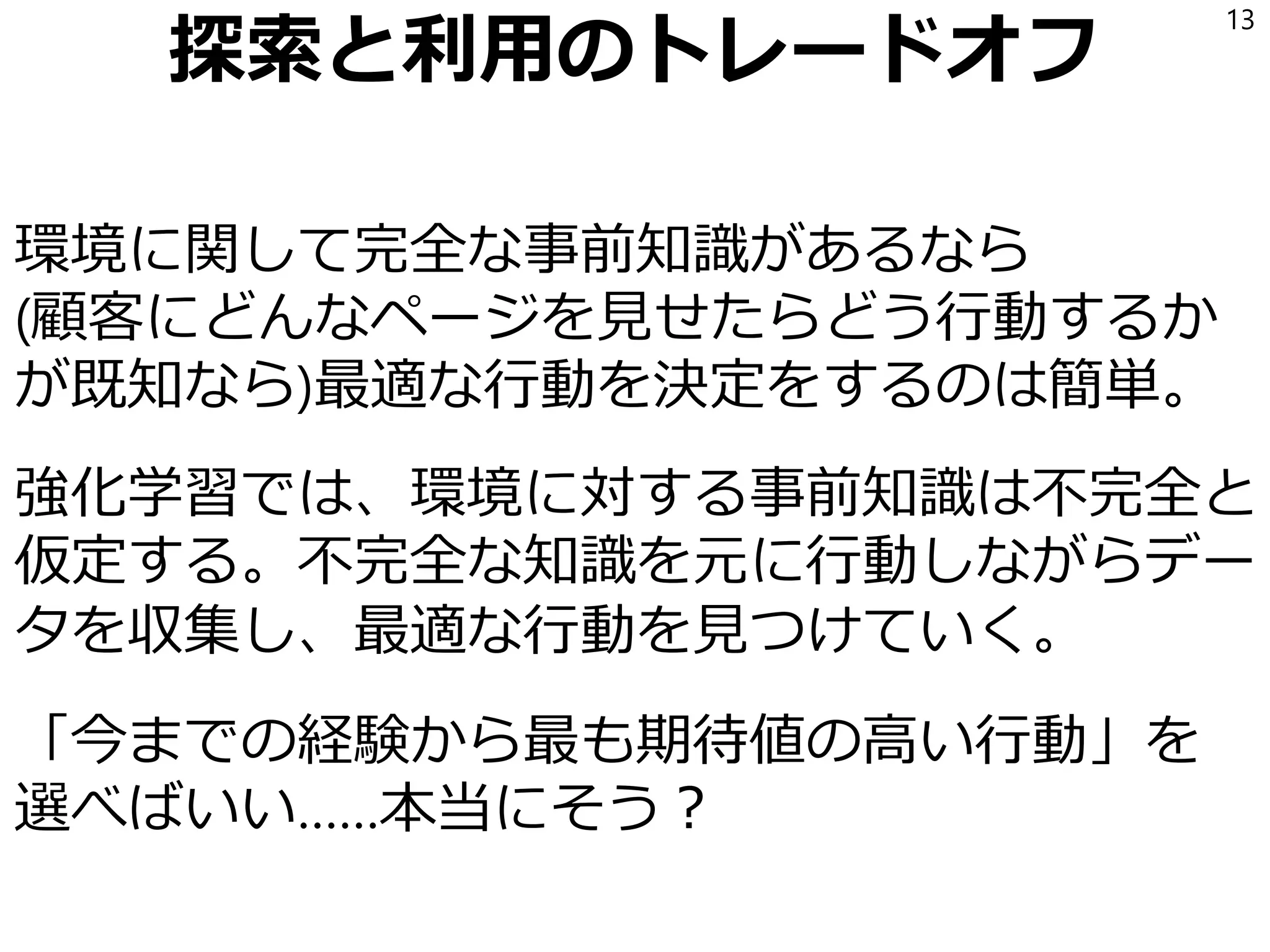 探索と利用のトレードオフ
環境に関して完全な事前知識があるなら
(顧客にどんなページを見せたらどう行動するか
が既知なら)最適な行動を決定をするのは簡単。
強化学習では、環境に対する事前知識は不完全と
仮定する。不完全な知識を元に行動しながらデー
タを収集し、最適な行動を見つけていく。
「今までの経験から最も期待値の高い行動」を
選べばいい……本当にそう？
13
 