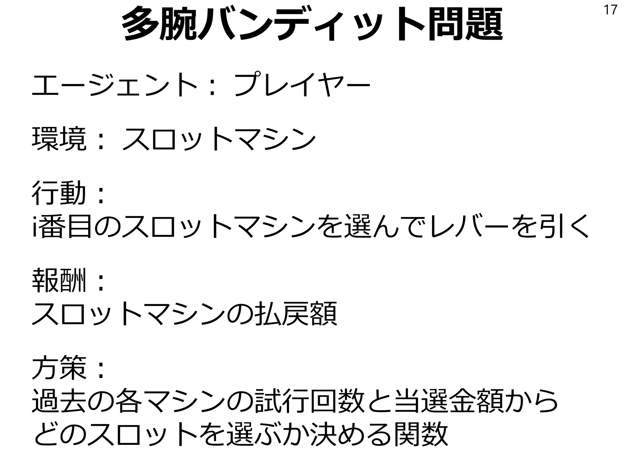 多腕バンディット問題
エージェント： プレイヤー
環境： スロットマシン
行動：
i番目のスロットマシンを選んでレバーを引く
報酬：
スロットマシンの払戻額
方策：
過去の各マシンの試行回数と当選金額から
どのスロットを選ぶか決める関数
17
 