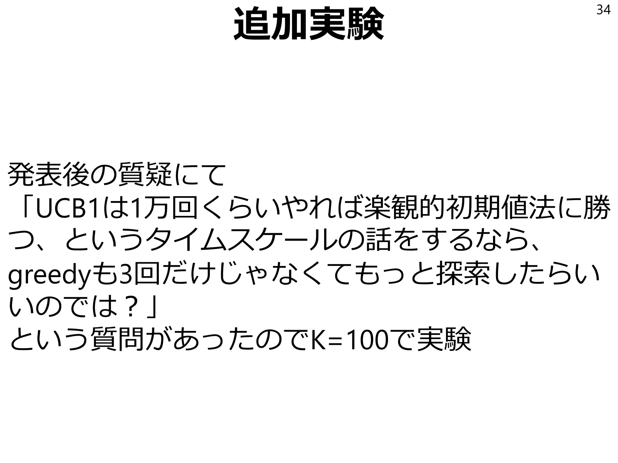 追加実験
発表後の質疑にて
「UCB1は1万回くらいやれば楽観的初期値法に勝
つ、というタイムスケールの話をするなら、
greedyも3回だけじゃなくてもっと探索したらい
いのでは？」
という質問があったのでK=100で実験
34
 