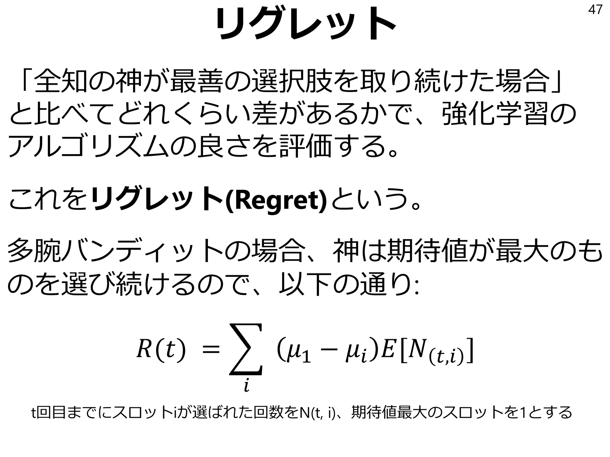 リグレット
「全知の神が最善の選択肢を取り続けた場合」
と比べてどれくらい差があるかで、強化学習の
アルゴリズムの良さを評価する。
これをリグレット(Regret)という。
多腕バンディットの場合、神は期待値が最大のも
のを選び続けるので、以下の通り:
𝑅(𝑡) = ෍
𝑖
𝜇1 − 𝜇𝑖 𝐸[𝑁 𝑡,𝑖 ]
47
t回目までにスロットiが選ばれた回数をN(t, i)、期待値最大のスロットを1とする
 