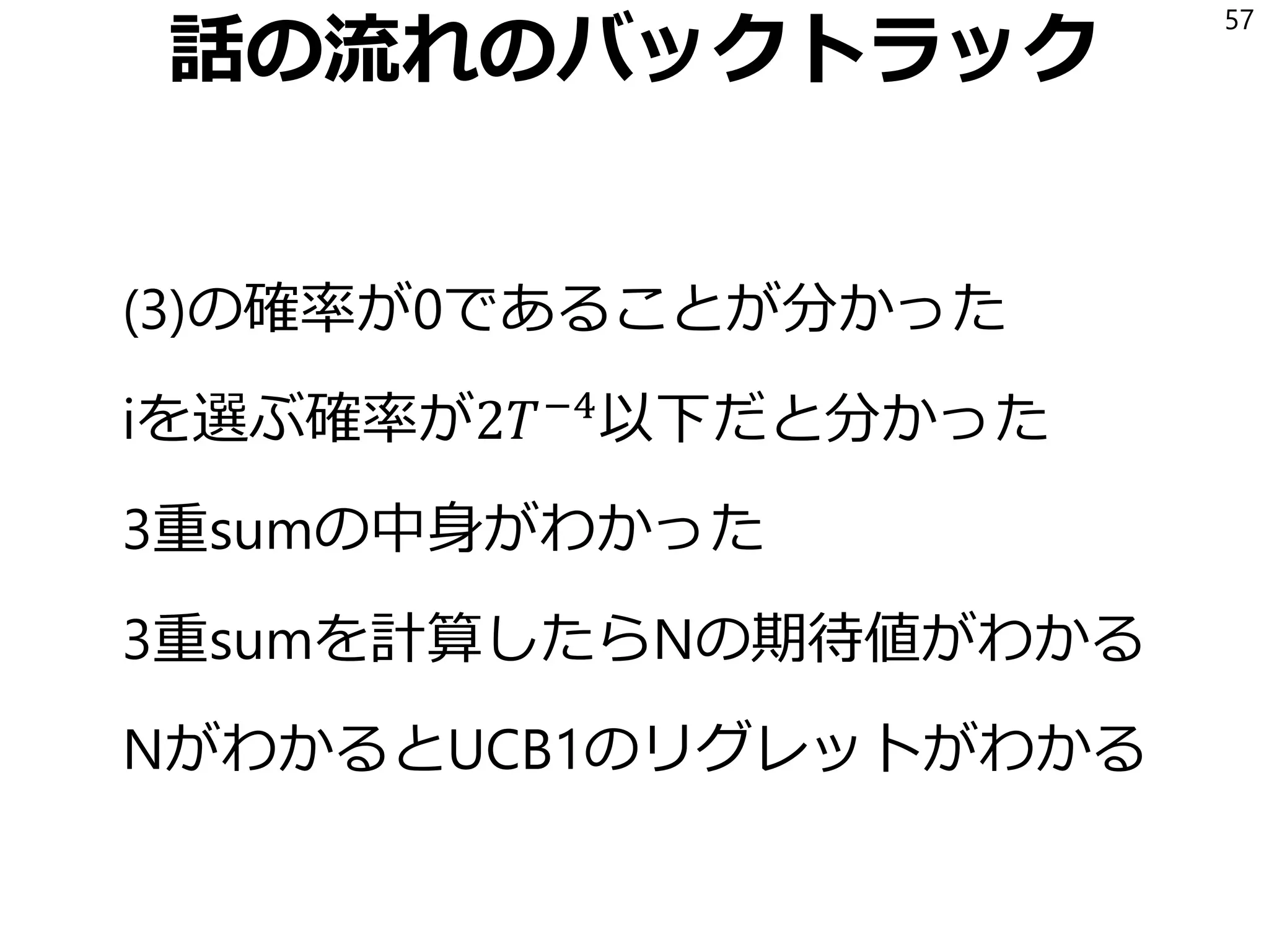 話の流れのバックトラック
(3)の確率が0であることが分かった
iを選ぶ確率が2𝑇−4
以下だと分かった
3重sumの中身がわかった
3重sumを計算したらNの期待値がわかる
NがわかるとUCB1のリグレットがわかる
57
 