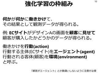 強化学習の枠組み
何かが何かに働きかけて、
その結果として観測データが得られる。
例: ECサイトがデザインAの画面を顧客に見せて
顧客が購入したかどうかのデータが得られる。
働きかけを行動(action)
行動する主体(ECサイト)をエージェント(agent)
行動される客体(顧客)を環境(environment)
と呼ぶ。
10
「顧客がエージェント」とか勘違いしないように注意が必要
 