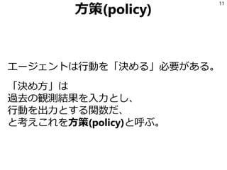 方策(policy)
エージェントは行動を「決める」必要がある。
「決め方」は
過去の観測結果を入力とし、
行動を出力とする関数だ、
と考えこれを方策(policy)と呼ぶ。
11
 