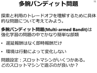 多腕バンディット問題
探索と利用のトレードオフを理解するために具体
的な問題について考えてみよう。
多腕バンディット問題(Multi-armed Bandit)は
強化学習の問題の中でかなり簡単な部類
• 遅延報酬はなく即時報酬だけ
• 環境は行動によって変化しない
問題設定：スロットマシンがいくつかある。
どのスロットマシンで遊ぶのが良いか？
15
 