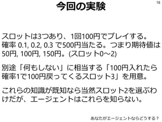 今回の実験
スロットは3つあり、1回100円でプレイする。
確率 0.1, 0.2, 0.3 で500円当たる。つまり期待値は
50円, 100円, 150円。(スロット0～2)
別途「何もしない」に相当する「100円入れたら
確率1で100円戻ってくるスロット3」を用意。
これらの知識が既知なら当然スロット2を選ぶわ
けだが、エージェントはこれらを知らない。
18
あなたがエージェントならどうする？
 