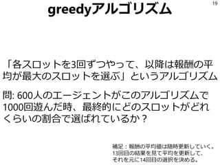 greedyアルゴリズム
「各スロットを3回ずつやって、以降は報酬の平
均が最大のスロットを選ぶ」というアルゴリズム
問: 600人のエージェントがこのアルゴリズムで
1000回遊んだ時、最終的にどのスロットがどれ
くらいの割合で選ばれているか？
19
補足：報酬の平均値は随時更新していく。
13回目の結果を見て平均を更新して、
それを元に14回目の選択を決める。
 