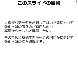 このスライドの目的
大規模なデータを占有してない企業にとって
強化学習の考え方が有用なので
基礎からきちんと理解したい。
そのために機械学習勉強会の何回かに分けて
強化学習の話を連載する。
2
 