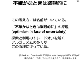 不確かなときは楽観的に
この考え方には名前がついている。
「不確かなときは楽観的に」の原理
(optimism in face of uncertainty)
探索と利用のトレードオフを解く
アルゴリズムの多くが
この原理に従っている。
26
座右の銘として飾っておいてもよさそう。強化学習は人生。
[Bubeck and Cesa-Bianchi: 2012] https://arxiv.org/pdf/1204.5721.pdf
 