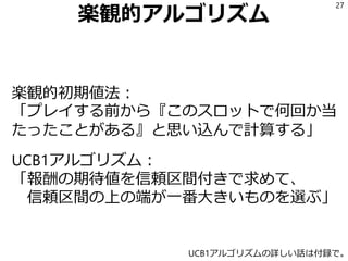 楽観的アルゴリズム
楽観的初期値法：
「プレイする前から『このスロットで何回か当
たったことがある』と思い込んで計算する」
UCB1アルゴリズム：
「報酬の期待値を信頼区間付きで求めて、
信頼区間の上の端が一番大きいものを選ぶ」
27
UCB1アルゴリズムの詳しい話は付録で。
 