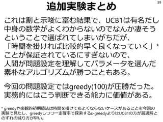 追加実験まとめ
これは割と示唆に富む結果で、UCB1は有名だし
中身の数学がよくわからないのでなんか凄そう
ということで選ばれてしまいがちだが、
「時間を掛ければ比較的早く良くなっていく」*
ことが保証されているにすぎないので、
人間が問題設定を理解してパラメータを選んだ
素朴なアルゴリズムが勝つこともある。
今回の問題設定ではgreedy(100)が圧勝だった。
実務的にはこう判断できる能力に価値がある。
39
* greedyや楽観的初期値法は時間を掛けてもよくならないケースがあることを今回の
実験で見たし、greedyしつつ一定確率で探索するε-greedyよりはUCB1の方が最適解と
のずれの減り方が早い。
 