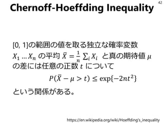 Chernoff-Hoeffding Inequality
[0, 1]の範囲の値を取る独立な確率変数
𝑋1 … 𝑋 𝑛 の平均 ത𝑋 =
1
𝑛
σ𝑖 𝑋𝑖 と真の期待値 𝜇
の差には任意の正数 𝑡 について
𝑃 ത𝑋 − 𝜇 > 𝑡 ≤ exp −2𝑛𝑡2
という関係がある。
42
https://en.wikipedia.org/wiki/Hoeffding's_inequality
 