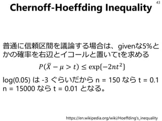 Chernoff-Hoeffding Inequality
普通に信頼区間を議論する場合は、givenな5%と
かの確率を右辺とイコールと置いてtを求める
𝑃 ത𝑋 − 𝜇 > 𝑡 ≤ exp −2𝑛𝑡2
log(0.05) は -3 ぐらいだから n = 150 なら t = 0.1
n = 15000 なら t = 0.01 となる。
43
https://en.wikipedia.org/wiki/Hoeffding's_inequality
 
