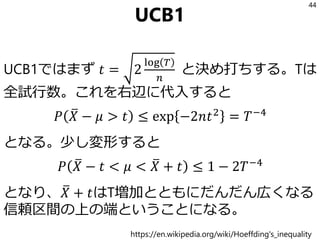 UCB1
UCB1ではまず 𝑡 = 2
log 𝑇
𝑛
と決め打ちする。Tは
全試行数。これを右辺に代入すると
𝑃 ത𝑋 − 𝜇 > 𝑡 ≤ exp −2𝑛𝑡2
= 𝑇−4
となる。少し変形すると
𝑃 ത𝑋 − 𝑡 < 𝜇 < ത𝑋 + 𝑡 ≤ 1 − 2𝑇−4
となり、 ത𝑋 + 𝑡はT増加とともにだんだん広くなる
信頼区間の上の端ということになる。
44
https://en.wikipedia.org/wiki/Hoeffding's_inequality
 