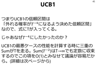 UCB1
つまりUCB1の信頼区間は
「外れる確率が𝑇−4
になるよう決めた信頼区間」
なので、式にTが入ってくる。
じゃあなぜ𝑇−4
にしたかったのか？
UCB1の最悪ケースの性能を計算する時に三重の
SumがTを走る。Sum(𝑇−2
)はT→∞でも定数に収束
するのでこの項をO(1)とみなせて議論が容易だか
ら。(詳細は次ページから)
45
 