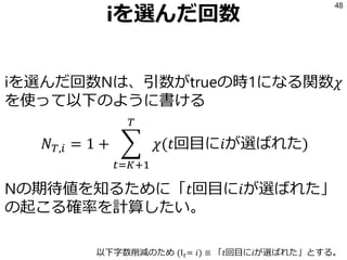 iを選んだ回数
iを選んだ回数Nは、引数がtrueの時1になる関数𝜒
を使って以下のように書ける
𝑁 𝑇,𝑖 = 1 + ෍
𝑡=𝐾+1
𝑇
𝜒(𝑡回目に𝑖が選ばれた)
Nの期待値を知るために「𝑡回目に𝑖が選ばれた」
の起こる確率を計算したい。
48
以下字数削減のため (I 𝑡= 𝑖) ≡ 「𝑡回目に𝑖が選ばれた」とする。
 
