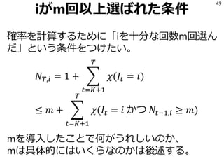 iがm回以上選ばれた条件
確率を計算するために「iを十分な回数m回選ん
だ」という条件をつけたい。
𝑁 𝑇,𝑖 = 1 + ෍
𝑡=𝐾+1
𝑇
𝜒(𝐼𝑡 = 𝑖)
≤ 𝑚 + ෍
𝑡=𝐾+1
𝑇
𝜒(𝐼𝑡 = 𝑖 かつ 𝑁𝑡−1,𝑖 ≥ 𝑚)
mを導入したことで何がうれしいのか、
mは具体的にはいくらなのかは後述する。
49
 