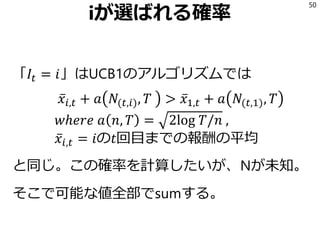 iが選ばれる確率
「𝐼𝑡 = 𝑖」はUCB1のアルゴリズムでは
ҧ𝑥𝑖,𝑡 + 𝑎 𝑁(𝑡,𝑖), 𝑇 > ҧ𝑥1,𝑡 + 𝑎 𝑁(𝑡,1), 𝑇
𝑤ℎ𝑒𝑟𝑒 𝑎 𝑛, 𝑇 = 2log 𝑇/𝑛 ,
ҧ𝑥𝑖,𝑡 = 𝑖の𝑡回目までの報酬の平均
と同じ。この確率を計算したいが、Nが未知。
そこで可能な値全部でsumする。
50
 