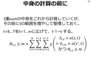 中身の計算の前に
3重sumの中身をこれから計算していくが、
その前にtの範囲を増やして整理しておく。
t=K…Tをt=1…∞に広げて、t-1→t する。
𝑁 𝑇,𝑖 ≤ 𝑚 + ෍
𝑡=1
∞
෍
𝑠=𝑚
𝑡−1
෍
𝑠′=1
𝑡−1
𝜒
ҧ𝑥𝑖,𝑠 + 𝑎 𝑠, 𝑡
> ҧ𝑥1,𝑠′ + 𝑎 𝑠′
, 𝑡
かつ 𝑁𝑡,𝑖 ≥ 𝑚
52
 