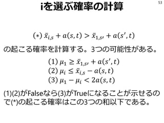 iを選ぶ確率の計算
∗ ҧ𝑥𝑖,𝑠 + 𝑎 𝑠, 𝑡 > ҧ𝑥1,𝑠′ + 𝑎 𝑠′
, 𝑡
の起こる確率を計算する。3つの可能性がある。
1 𝜇1 ≥ ҧ𝑥1,𝑠′ + 𝑎 𝑠′
, 𝑡
2 𝜇𝑖 ≤ ҧ𝑥𝑖,𝑠 − 𝑎 𝑠, 𝑡
3 𝜇1 − 𝜇𝑖 < 2𝑎(𝑠, 𝑡)
(1)(2)がFalseなら(3)がTrueになることが示せるの
で(*)の起こる確率はこの3つの和以下である。
53
 