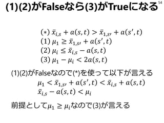 (1)(2)がFalseなら(3)がTrueになる
∗ ҧ𝑥𝑖,𝑠 + 𝑎 𝑠, 𝑡 > ҧ𝑥1,𝑠′ + 𝑎 𝑠′
, 𝑡
1 𝜇1 ≥ ҧ𝑥1,𝑠′ + 𝑎 𝑠′
, 𝑡
2 𝜇𝑖 ≤ ҧ𝑥𝑖,𝑠 − 𝑎 𝑠, 𝑡
3 𝜇1 − 𝜇𝑖 < 2𝑎(𝑠, 𝑡)
(1)(2)がFalseなので(*)を使って以下が言える
𝜇1 < ҧ𝑥1,𝑠′ + 𝑎 𝑠′
, 𝑡 < ҧ𝑥𝑖,𝑠 + 𝑎 𝑠, 𝑡
ҧ𝑥𝑖,𝑠 − 𝑎 𝑠, 𝑡 < 𝜇𝑖
前提として𝜇1 ≥ 𝜇𝑖なので(3)が言える
54
 