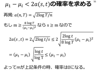 𝜇1 − 𝜇𝑖 < 2𝑎(𝑠, 𝑡)の確率を求める
再掲: 𝑎 𝑛, 𝑇 = 2log 𝑇/𝑛
もし m ≥
8 log 𝑇
𝜇1−𝜇 𝑖
2 なら s ≥ m なので
2𝑎 𝑠 , 𝑡 = 2 2log 𝑡/𝑠 ≤ 2
2log 𝑡
8 log 𝑇
𝜇1 − 𝜇𝑖
2
= 𝜇1 − 𝜇𝑖
log 𝑡
log T
≤ 𝜇1 − 𝜇𝑖
よってmが上記条件の時、確率は0になる。
56
 