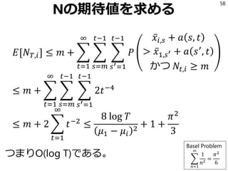 Nの期待値を求める
𝐸[𝑁 𝑇,𝑖] ≤ 𝑚 + ෍
𝑡=1
∞
෍
𝑠=𝑚
𝑡−1
෍
𝑠′=1
𝑡−1
𝑃
ҧ𝑥𝑖,𝑠 + 𝑎 𝑠, 𝑡
> ҧ𝑥1,𝑠′ + 𝑎 𝑠′
, 𝑡
かつ 𝑁𝑡,𝑖 ≥ 𝑚
≤ 𝑚 + ෍
𝑡=1
∞
෍
𝑠=𝑚
𝑡−1
෍
𝑠′=1
𝑡−1
2𝑡−4
≤ 𝑚 + 2 ෍
𝑡=1
∞
𝑡−2
≤
8 log 𝑇
𝜇1 − 𝜇𝑖
2
+ 1 +
𝜋2
3
つまりO(log T)である。
58
Basel Problem
෍
𝑛=1
∞
1
𝑛2
=
𝜋2
6
 