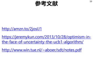参考文献
http://amzn.to/2josIJ1
https://jeremykun.com/2013/10/28/optimism-in-
the-face-of-uncertainty-the-ucb1-algorithm/
http://www.win.tue.nl/~aboer/sdt/notes.pdf
59
 