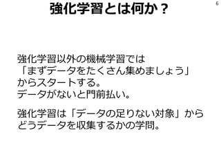 強化学習とは何か？
強化学習以外の機械学習では
「まずデータをたくさん集めましょう」
からスタートする。
データがないと門前払い。
強化学習は「データの足りない対象」から
どうデータを収集するかの学問。
6
 