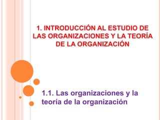 1. INTRODUCCIÓN AL ESTUDIO DE
LAS ORGANIZACIONES Y LA TEORÍA
DE LA ORGANIZACIÓN
1.1. Las organizaciones y la
teoría de la organización
 