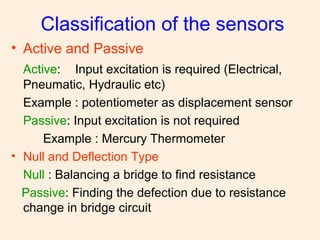 Classification of the sensors
• Active and Passive
Active: Input excitation is required (Electrical,
Pneumatic, Hydraulic etc)
Example : potentiometer as displacement sensor
Passive: Input excitation is not required
Example : Mercury Thermometer
• Null and Deflection Type
Null : Balancing a bridge to find resistance
Passive: Finding the defection due to resistance
change in bridge circuit
 