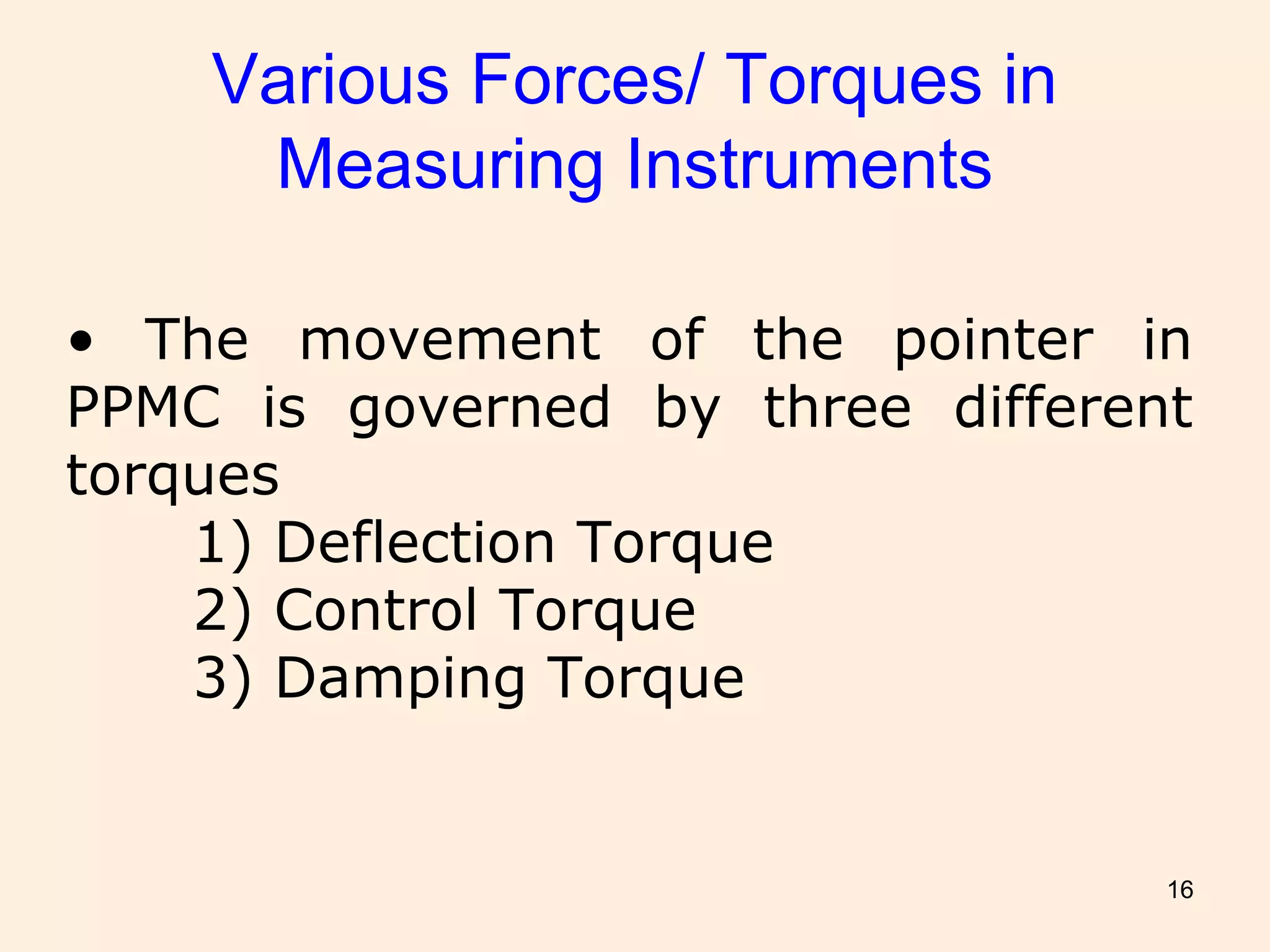 16
Various Forces/ Torques in
Measuring Instruments
• The movement of the pointer in
PPMC is governed by three different
torques
1) Deflection Torque
2) Control Torque
3) Damping Torque
 
