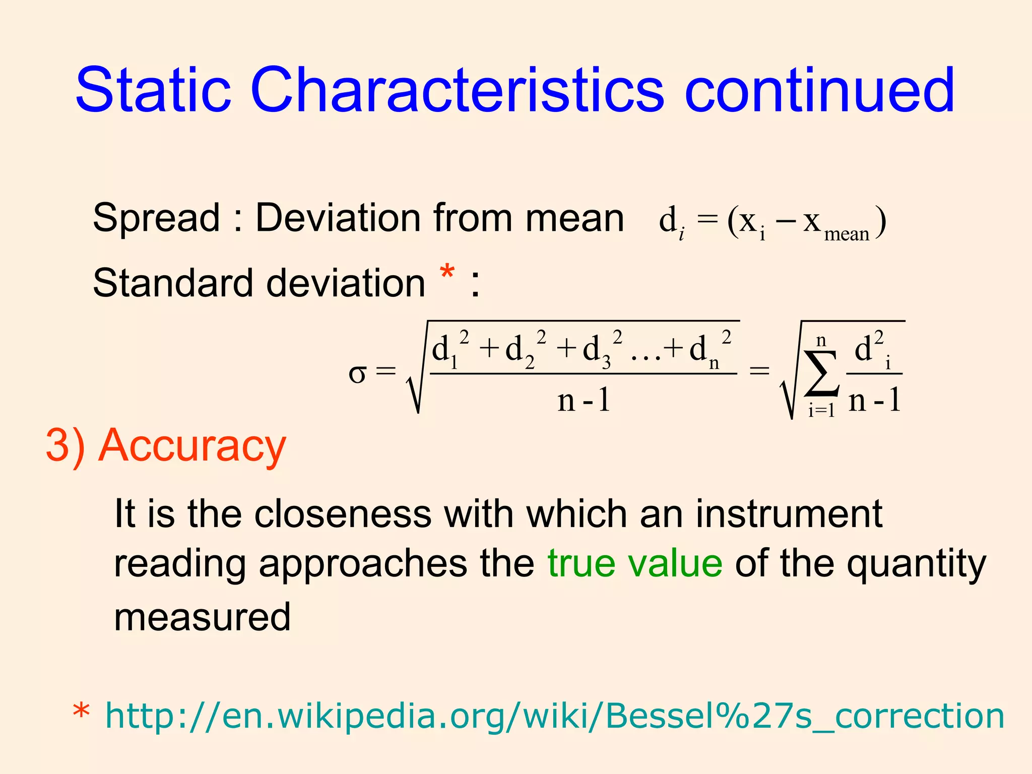 Spread : Deviation from mean
Standard deviation * :
Static Characteristics continued
i meand = (x x )i −
2 2 2 2 2n
1 2 3 n i
i=1
d + d + d …+ d d
σ = =
n -1 n -1
∑
* http://en.wikipedia.org/wiki/Bessel%27s_correction
3) Accuracy
It is the closeness with which an instrument
reading approaches the true value of the quantity
measured
 