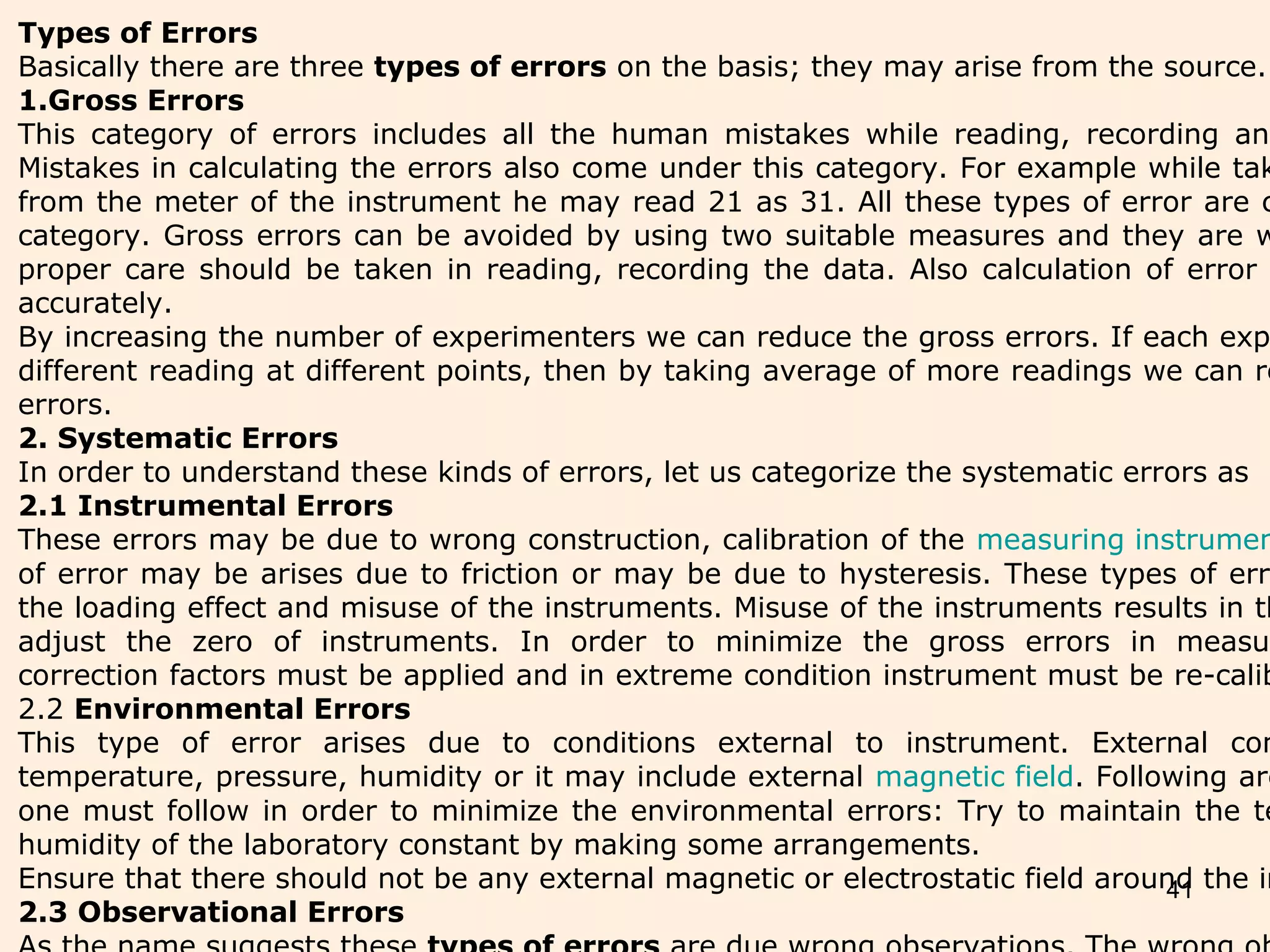 41
Types of Errors
Basically there are three types of errors on the basis; they may arise from the source.
1.Gross Errors
This category of errors includes all the human mistakes while reading, recording and
Mistakes in calculating the errors also come under this category. For example while tak
from the meter of the instrument he may read 21 as 31. All these types of error are c
category. Gross errors can be avoided by using two suitable measures and they are w
proper care should be taken in reading, recording the data. Also calculation of error
accurately.
By increasing the number of experimenters we can reduce the gross errors. If each exp
different reading at different points, then by taking average of more readings we can re
errors.
2. Systematic Errors
In order to understand these kinds of errors, let us categorize the systematic errors as
2.1 Instrumental Errors
These errors may be due to wrong construction, calibration of the measuring instrumen
of error may be arises due to friction or may be due to hysteresis. These types of erro
the loading effect and misuse of the instruments. Misuse of the instruments results in th
adjust the zero of instruments. In order to minimize the gross errors in measur
correction factors must be applied and in extreme condition instrument must be re-calib
2.2 Environmental Errors
This type of error arises due to conditions external to instrument. External con
temperature, pressure, humidity or it may include external magnetic field. Following are
one must follow in order to minimize the environmental errors: Try to maintain the te
humidity of the laboratory constant by making some arrangements.
Ensure that there should not be any external magnetic or electrostatic field around the in
2.3 Observational Errors
 