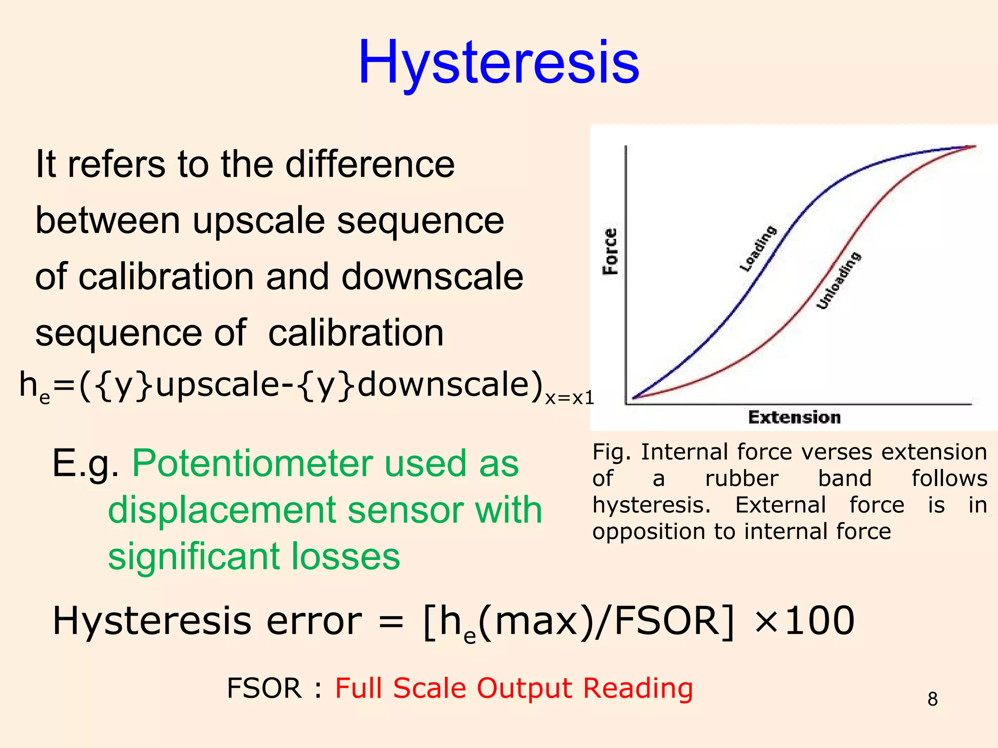 8
Hysteresis
It refers to the difference
between upscale sequence
of calibration and downscale
sequence of calibration
he=({y}upscale-{y}downscale)x=x1
Hysteresis error = [he(max)/FSOR] ×100
FSOR : Full Scale Output Reading
Fig. Internal force verses extension
of a rubber band follows
hysteresis. External force is in
opposition to internal force
E.g. Potentiometer used as
displacement sensor with
significant losses
 