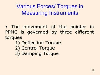 16
Various Forces/ Torques in
Measuring Instruments
• The movement of the pointer in
PPMC is governed by three different
torques
1) Deflection Torque
2) Control Torque
3) Damping Torque
 