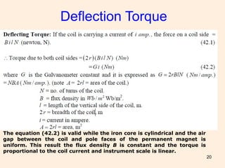 Deflection Torque
20
The equation (42.2) is valid while the iron core is cylindrical and the air
gap between the coil and pole faces of the permanent magnet is
uniform. This result the flux density B is constant and the torque is
proportional to the coil current and instrument scale is linear.
 
