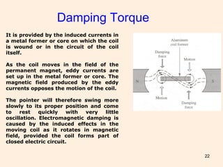 22
Damping Torque
It is provided by the induced currents in
a metal former or core on which the coil
is wound or in the circuit of the coil
itself.
As the coil moves in the field of the
permanent magnet, eddy currents are
set up in the metal former or core. The
magnetic field produced by the eddy
currents opposes the motion of the coil.
The pointer will therefore swing more
slowly to its proper position and come
to rest quickly with very little
oscillation. Electromagnetic damping is
caused by the induced effects in the
moving coil as it rotates in magnetic
field, provided the coil forms part of
closed electric circuit.
 
