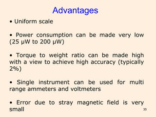 35
Advantages
• Uniform scale
• Power consumption can be made very low
(25 µW to 200 µW)
• Torque to weight ratio can be made high
with a view to achieve high accuracy (typically
2%)
• Single instrument can be used for multi
range ammeters and voltmeters
• Error due to stray magnetic field is very
small
 
