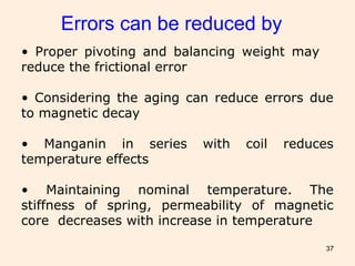 37
Errors can be reduced by
• Proper pivoting and balancing weight may
reduce the frictional error
• Considering the aging can reduce errors due
to magnetic decay
• Manganin in series with coil reduces
temperature effects
• Maintaining nominal temperature. The
stiffness of spring, permeability of magnetic
core decreases with increase in temperature
 