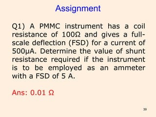 39
Assignment
Q1) A PMMC instrument has a coil
resistance of 100Ω and gives a full-
scale deflection (FSD) for a current of
500μA. Determine the value of shunt
resistance required if the instrument
is to be employed as an ammeter
with a FSD of 5 A.
Ans: 0.01 Ω
 