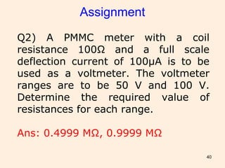 40
Assignment
Q2) A PMMC meter with a coil
resistance 100Ω and a full scale
deflection current of 100μA is to be
used as a voltmeter. The voltmeter
ranges are to be 50 V and 100 V.
Determine the required value of
resistances for each range.
Ans: 0.4999 MΩ, 0.9999 MΩ
 