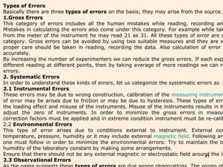 41
Types of Errors
Basically there are three types of errors on the basis; they may arise from the source.
1.Gross Errors
This category of errors includes all the human mistakes while reading, recording and
Mistakes in calculating the errors also come under this category. For example while tak
from the meter of the instrument he may read 21 as 31. All these types of error are c
category. Gross errors can be avoided by using two suitable measures and they are w
proper care should be taken in reading, recording the data. Also calculation of error
accurately.
By increasing the number of experimenters we can reduce the gross errors. If each exp
different reading at different points, then by taking average of more readings we can re
errors.
2. Systematic Errors
In order to understand these kinds of errors, let us categorize the systematic errors as
2.1 Instrumental Errors
These errors may be due to wrong construction, calibration of the measuring instrumen
of error may be arises due to friction or may be due to hysteresis. These types of erro
the loading effect and misuse of the instruments. Misuse of the instruments results in th
adjust the zero of instruments. In order to minimize the gross errors in measur
correction factors must be applied and in extreme condition instrument must be re-calib
2.2 Environmental Errors
This type of error arises due to conditions external to instrument. External con
temperature, pressure, humidity or it may include external magnetic field. Following are
one must follow in order to minimize the environmental errors: Try to maintain the te
humidity of the laboratory constant by making some arrangements.
Ensure that there should not be any external magnetic or electrostatic field around the in
2.3 Observational Errors
 