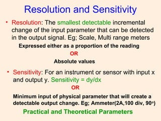 Resolution and Sensitivity
• Resolution: The smallest detectable incremental
change of the input parameter that can be detected
in the output signal. Eg; Scale, Multi range meters
Expressed either as a proportion of the reading
OR
Absolute values
• Sensitivity: For an instrument or sensor with input x
and output y. Sensitivity = dy/dx
OR
Minimum input of physical parameter that will create a
detectable output change. Eg; Ammeter(2A,100 div, 90o
)
Practical and Theoretical Parameters
 